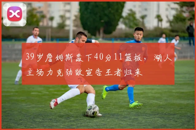 39岁詹姆斯轰下40分11篮板，湖人主场力克劲敌宣告王者归来