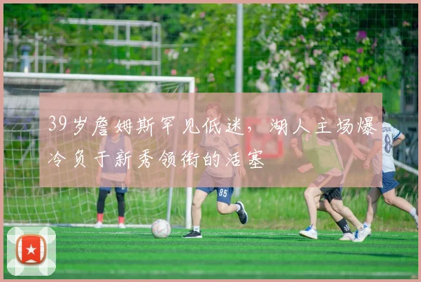 39岁詹姆斯罕见低迷，湖人主场爆冷负于新秀领衔的活塞